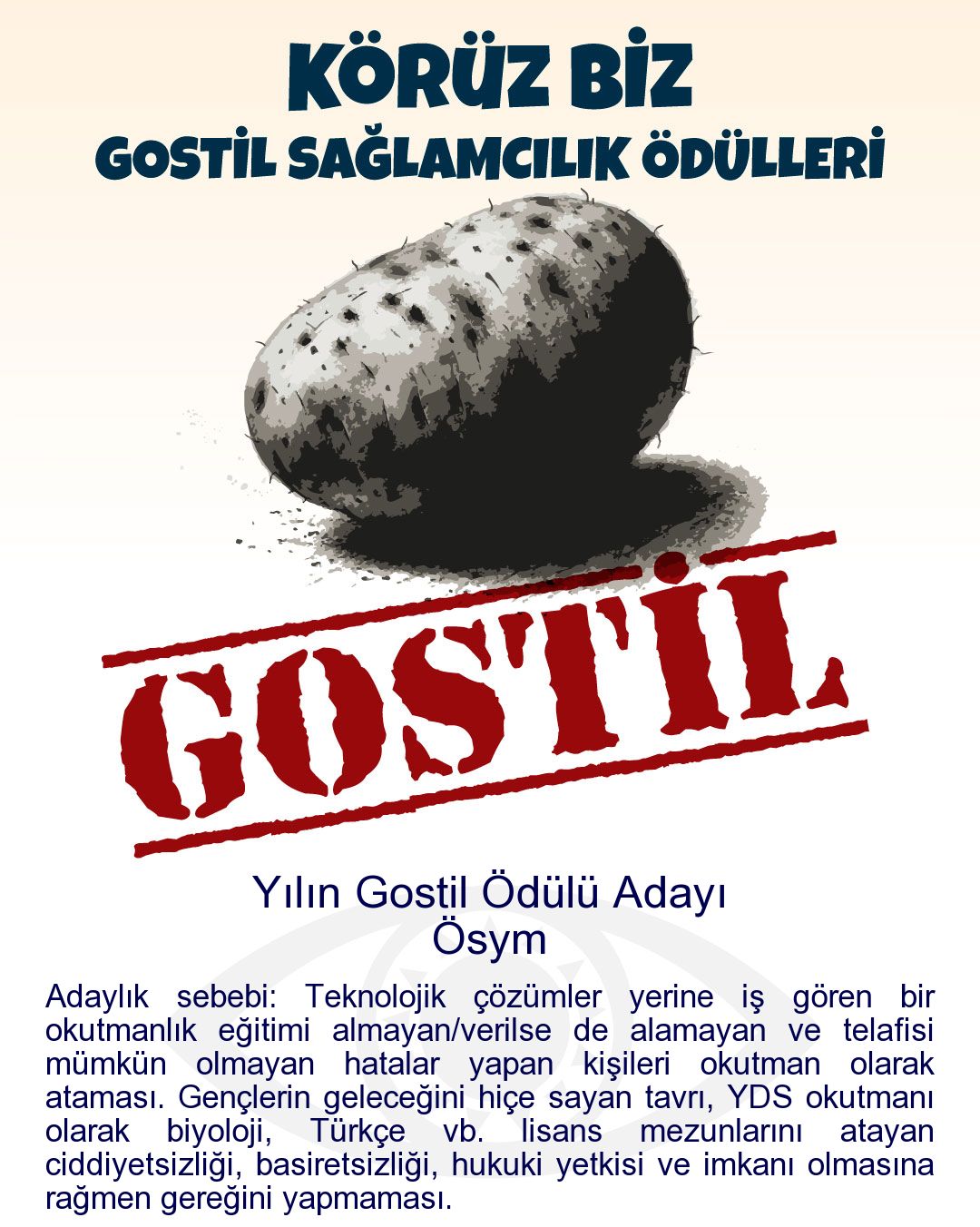 Gostil Kart: (397 harf.) Yılın Gostil Ödülü Adayı: Ösym - Adaylık sebebi: Teknolojik çözümler yerine iş gören bir okutmanlık eğitimi almayan/verilse de alamayan ve telafisi mümkün olmayan hatalar yapan kişileri okutman olarak ataması. Gençlerin geleceğini hiçe sayan tavrı, YDS okutmanı olarak biyoloji, Türkçe vb. lisans mezunlarını atayan ciddiyetsizliği, basiretsizliği, hukuki yetkisi ve imkanı olmasına rağmen gereğini yapmaması.