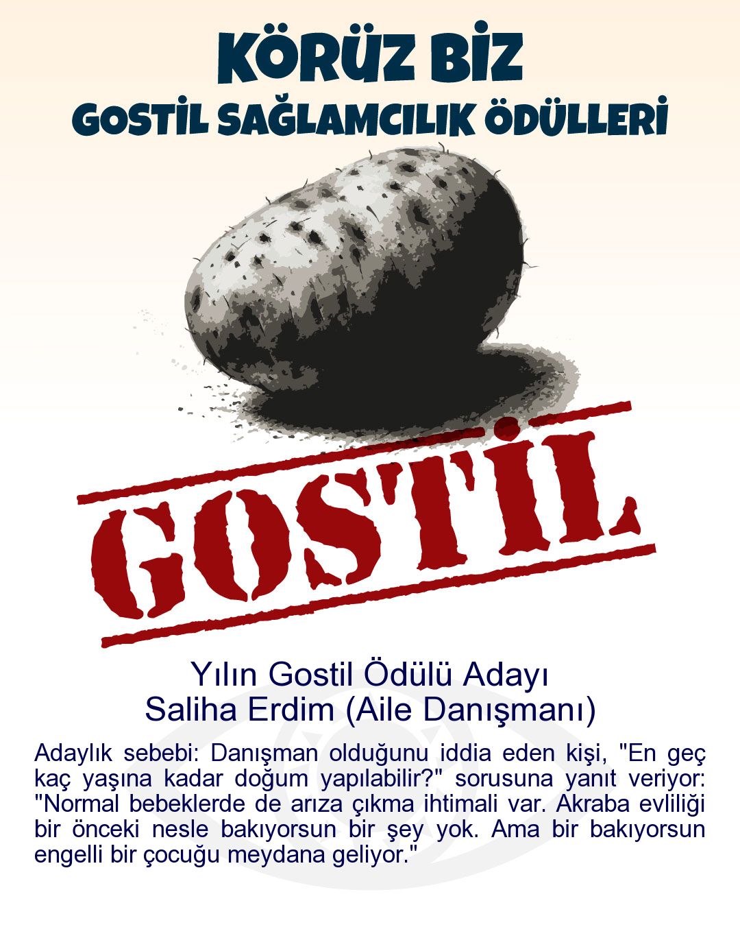 Gostil Kart: Yılın Gostil Ödülü Adayı: Saliha Erdim (Aile Danışmanı) - Adaylık sebebi: Danışman olduğunu iddia eden kişi, "En geç kaç yaşına kadar doğum yapılabilir?" sorusuna yanıt veriyor: "Normal bebeklerde de arıza çıkma ihtimali var. Akraba evliliği bir önceki nesle bakıyorsun bir şey yok. Ama bir bakıyorsun engelli bir çocuğu meydana geliyor."