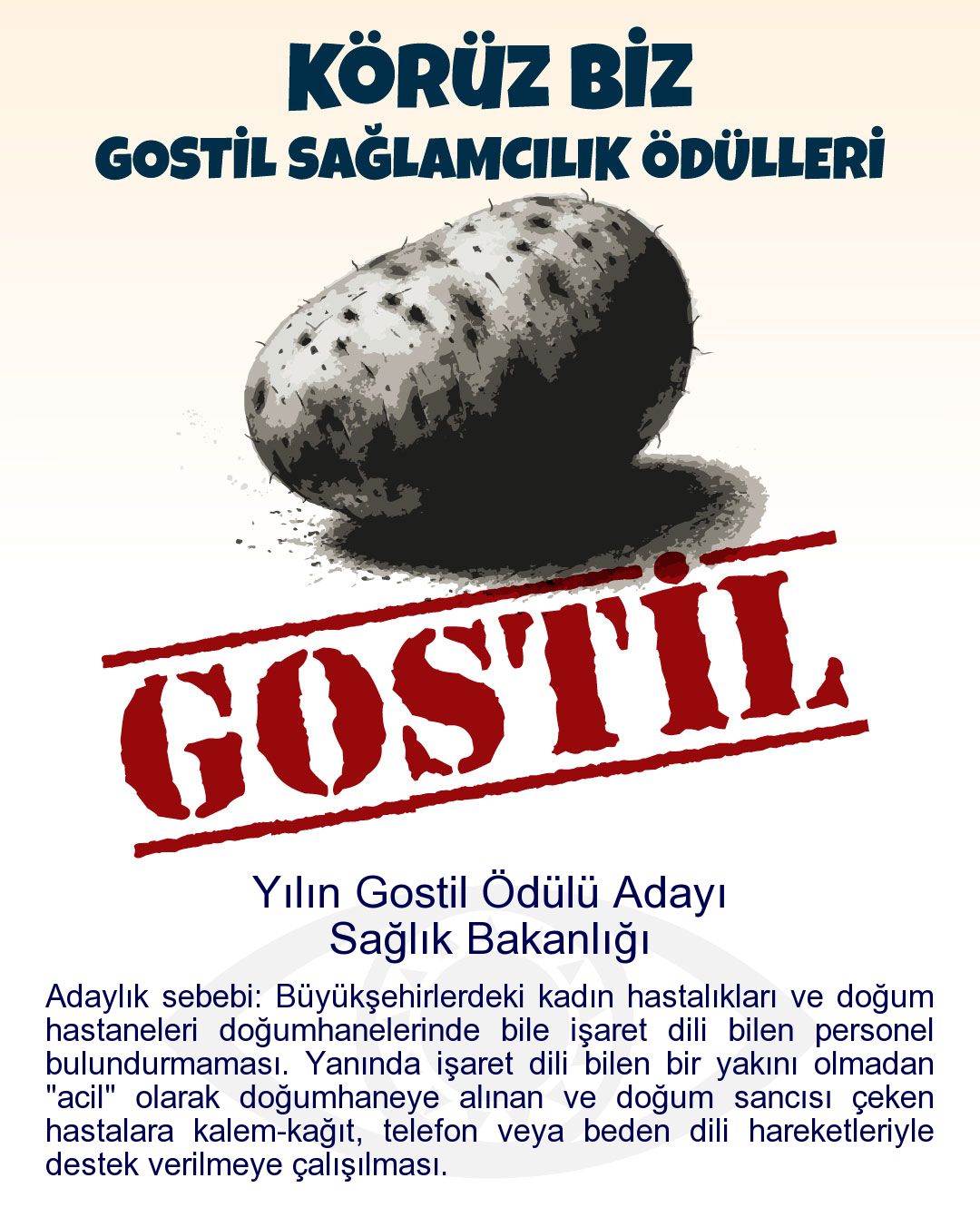 Gostil Kart: Yılın Gostil Ödülü Adayı: Sağlık Bakanlığı - Adaylık sebebi: Büyükşehirlerdeki kadın hastalıkları ve doğum hastaneleri doğumhanelerinde bile işaret dili bilen personel bulundurmaması. Yanında işaret dili bilen bir yakını olmadan "acil" olarak doğumhaneye alınan ve doğum sancısı çeken hastalara kalem-kağıt, telefon veya beden dili hareketleriyle destek verilmeye çalışılması.