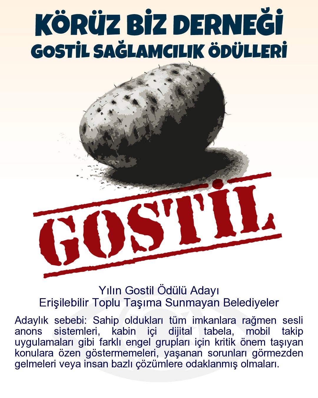 Gostil Kart: Yılın Gostil Ödülü Adayı: Erişilebilir Toplu Taşıma Sunmayan Belediyeler - Adaylık sebebi: Sahip oldukları tüm imkanlara rağmen sesli anons sistemleri, kabin içi dijital tabela, mobil takip uygulamaları gibi farklı engel grupları için kritik önem taşıyan konulara özen göstermemeleri, yaşanan sorunları görmezden gelmeleri veya insan bazlı çözümlere odaklanmış olmaları.