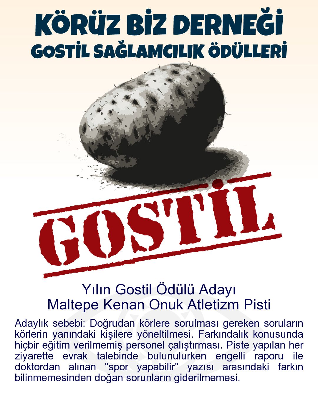 Gostil Kart: Yılın Gostil Ödülü Adayı: Maltepe Kenan Onuk Atletizm Pisti - Adaylık sebebi: Doğrudan körlere sorulması gereken soruların körlerin yanındaki kişilere yöneltilmesi. Farkındalık konusunda hiçbir eğitim verilmemiş personel çalıştırması. Piste yapılan her ziyarette evrak talebinde bulunulurken engelli raporu ile doktordan alınan "spor yapabilir" yazısı arasındaki farkın bilinmemesinden doğan sorunların giderilmemesi.