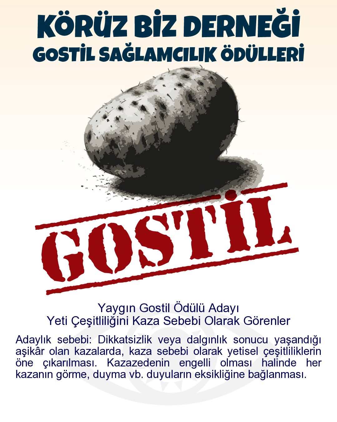 Gostil Kart: Yaygın Gostil Ödülü Adayı: Yeti Çeşitliliğini Kaza Sebebi Olarak Görenler - Adaylık sebebi: Dikkatsizlik veya dalgınlık sonucu yaşandığı aşikâr olan kazalarda, kaza sebebi olarak yetisel çeşitliliklerin öne çıkarılması. Kazazedenin engelli olması halinde her kazanın görme, duyma vb. duyuların eksikliğine bağlanması.