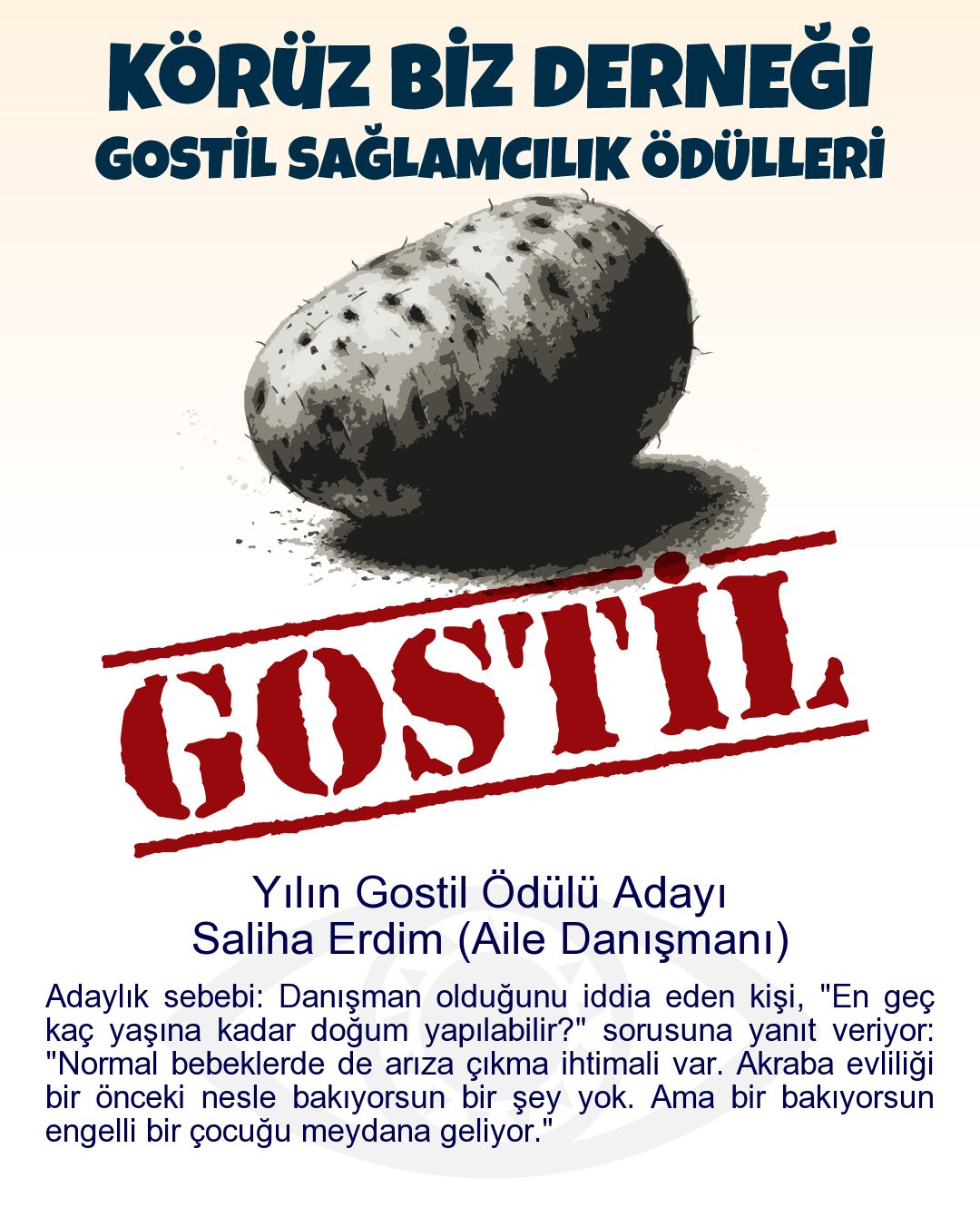 Gostil Kart: Yılın Gostil Ödülü Adayı: Saliha Erdim (Aile Danışmanı) - Adaylık sebebi: Danışman olduğunu iddia eden kişi, "En geç kaç yaşına kadar doğum yapılabilir?" sorusuna yanıt veriyor: "Normal bebeklerde de arıza çıkma ihtimali var. Akraba evliliği bir önceki nesle bakıyorsun bir şey yok. Ama bir bakıyorsun engelli bir çocuğu meydana geliyor."