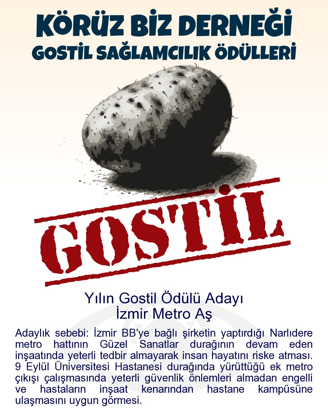 Gostil Kart: (409 harf.) Yılın Gostil Ödülü Adayı: İzmir Metro Aş - Adaylık sebebi: İzmir BB'ye bağlı şirketin yaptırdığı Narlıdere metro hattının Güzel Sanatlar durağının devam eden inşaatında yeterli tedbir almayarak insan hayatını riske atması. 9 Eylül Üniversitesi Hastanesi durağında yürüttüğü ek metro çıkışı çalışmasında yeterli güvenlik önlemleri almadan engelli ve hastaların inşaat kenarından hastane kampüsüne ulaşmasını uygun görmesi.