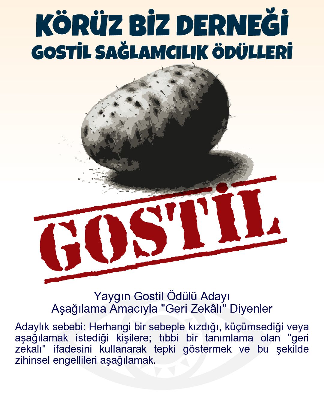 Gostil Kart: Yaygın Gostil Ödülü Adayı: Aşağılama Amacıyla "Geri Zekâlı" Diyenler - Adaylık sebebi: Herhangi bir sebeple kızdığı, küçümsediği veya aşağılamak istediği kişilere; tıbbi bir tanımlama olan "geri zekalı" ifadesini kullanarak tepki göstermek ve bu şekilde zihinsel engellileri aşağılamak.