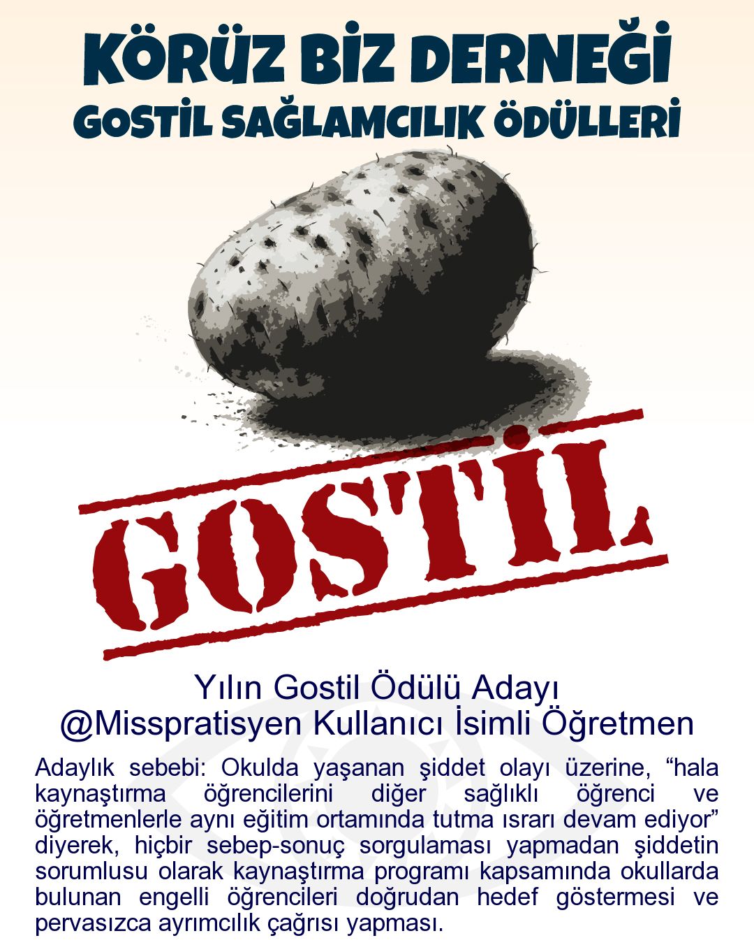 Gostil Kart: Yılın Gostil Ödülü Adayı: @Misspratisyen Kullanıcı İsimli Öğretmen - Adaylık sebebi: Okulda yaşanan şiddet olayı üzerine, “hala kaynaştırma öğrencilerini diğer sağlıklı öğrenci ve öğretmenlerle aynı eğitim ortamında tutma ısrarı devam ediyor” diyerek, hiçbir sebep-sonuç sorgulaması yapmadan şiddetin sorumlusu olarak kaynaştırma programı kapsamında okullarda bulunan engelli öğrencileri doğrudan hedef göstermesi ve pervasızca ayrımcılık çağrısı yapması.