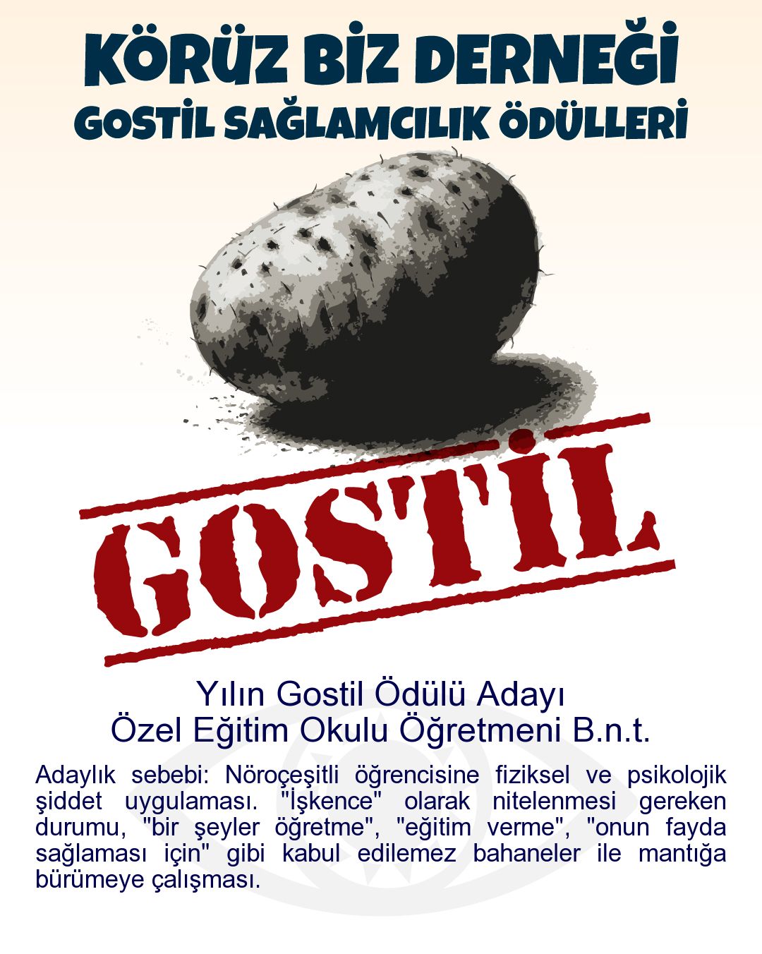 Gostil Kart: Yılın Gostil Ödülü Adayı: Özel Eğitim Okulu Öğretmeni B.n.t. - Adaylık sebebi: Nöroçeşitli öğrencisine fiziksel ve psikolojik şiddet uygulaması. "İşkence" olarak nitelenmesi gereken durumu, "bir şeyler öğretme", "eğitim verme", "onun fayda sağlaması için" gibi kabul edilemez bahaneler ile mantığa bürümeye çalışması.