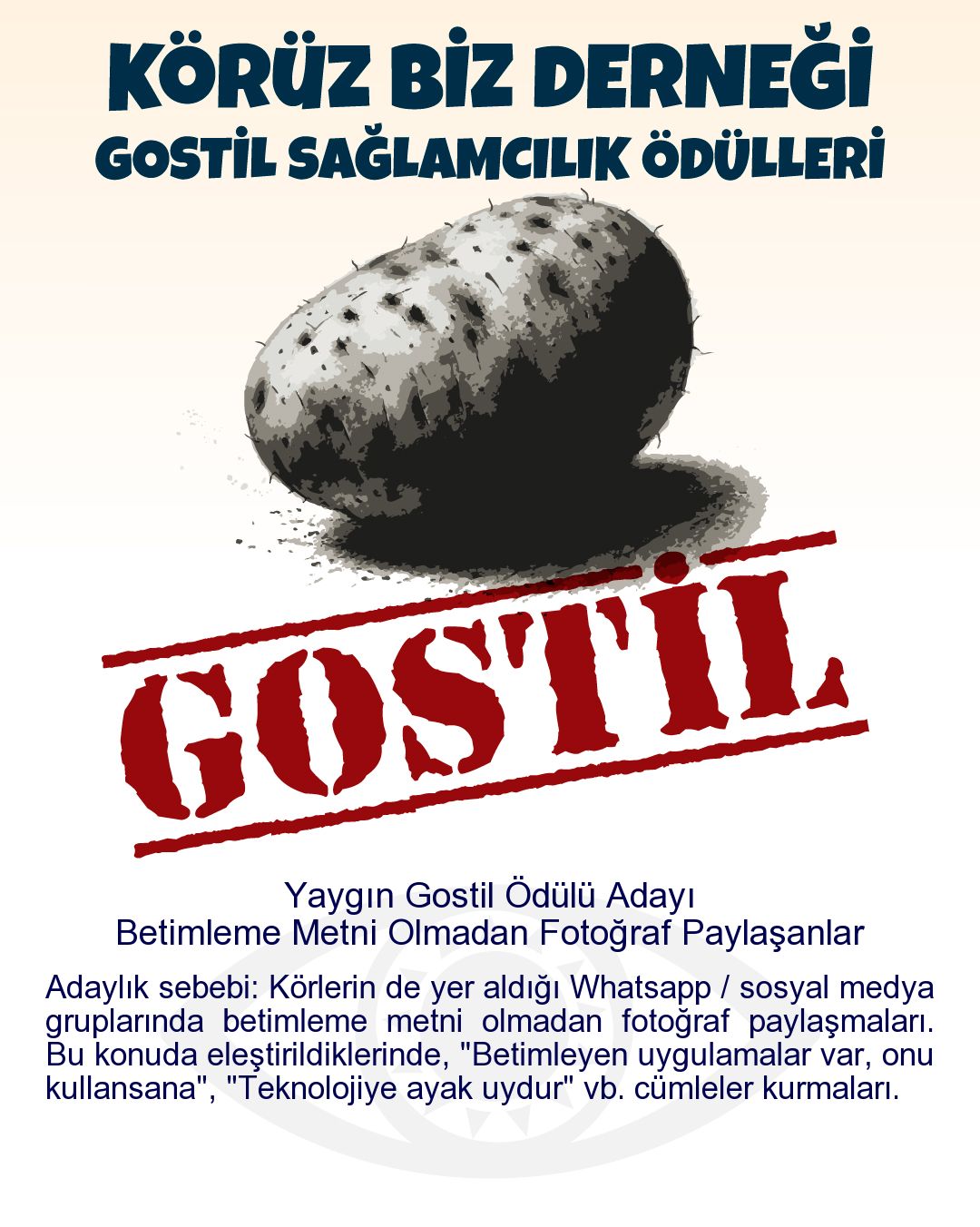Gostil Kart: Yaygın Gostil Ödülü Adayı: Betimleme Metni Olmadan Fotoğraf Paylaşanlar - Adaylık sebebi: Körlerin de yer aldığı Whatsapp / sosyal medya gruplarında betimleme metni olmadan fotoğraf paylaşmaları. Bu konuda eleştirildiklerinde, "Betimleyen uygulamalar var, onu kullansana", "Teknolojiye ayak uydur" vb. cümleler kurmaları.