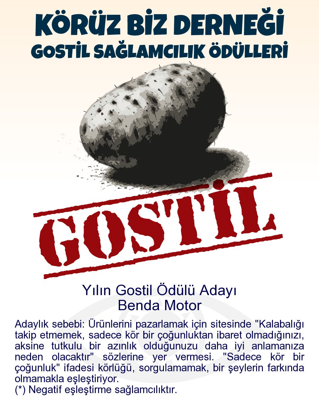 Gostil Kart: Yılın Gostil Ödülü Adayı: Benda Motor - Adaylık sebebi: Ürünlerini pazarlamak için sitesinde "Kalabalığı takip etmemek, sadece kör bir çoğunluktan ibaret olmadığınızı, aksine tutkulu bir azınlık olduğunuzu daha iyi anlamanıza neden olacaktır" sözlerine yer vermesi. "Sadece kör bir çoğunluk" ifadesi körlüğü, sorgulamamak, bir şeylerin farkında olmamakla eşleştiriyor.  (*) Negatif eşleştirme sağlamcılıktır.