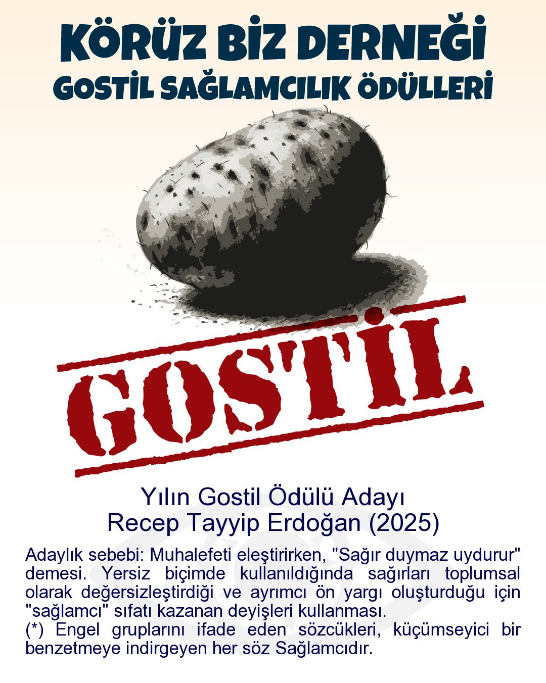 Gostil Kart: (400 harf.) Yılın Gostil Ödülü Adayı: Recep Tayyip Erdoğan (2025) - Adaylık sebebi: Muhalefeti eleştirirken, "Sağır duymaz uydurur" demesi. Yersiz biçimde kullanıldığında sağırları toplumsal olarak değersizleştirdiği ve ayrımcı ön yargı oluşturduğu için "sağlamcı" sıfatı kazanan deyişleri kullanması. (*) Engel gruplarını ifade eden sözcükleri, küçümseyici bir benzetmeye indirgeyen her söz Sağlamcıdır.