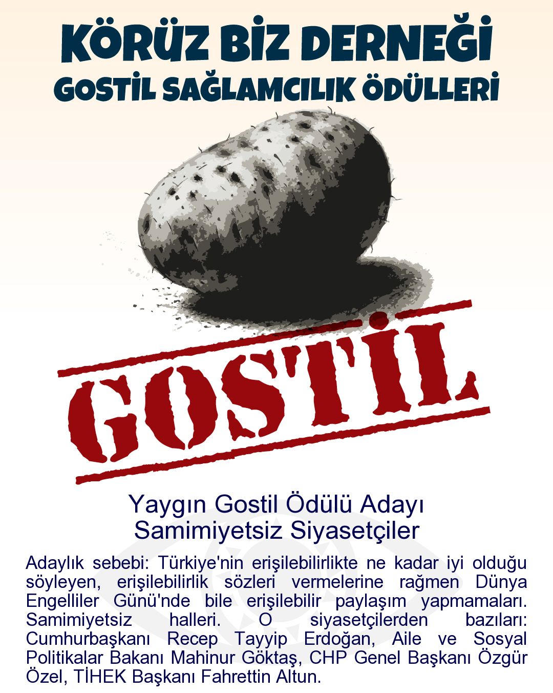 Gostil Kart: Yaygın Gostil Ödülü Adayı: Samimiyetsiz Siyasetçiler - Adaylık sebebi: Türkiye'nin erişilebilirlikte ne kadar iyi olduğu söyleyen, erişilebilirlik sözleri vermelerine rağmen Dünya Engelliler Günü'nde bile erişilebilir paylaşım yapmamaları. Samimiyetsiz halleri. O siyasetçilerden bazıları: Cumhurbaşkanı Recep Tayyip Erdoğan, Aile ve Sosyal Politikalar Bakanı Mahinur Göktaş, CHP Genel Başkanı Özgür Özel, TİHEK Başkanı Fahrettin Altun.