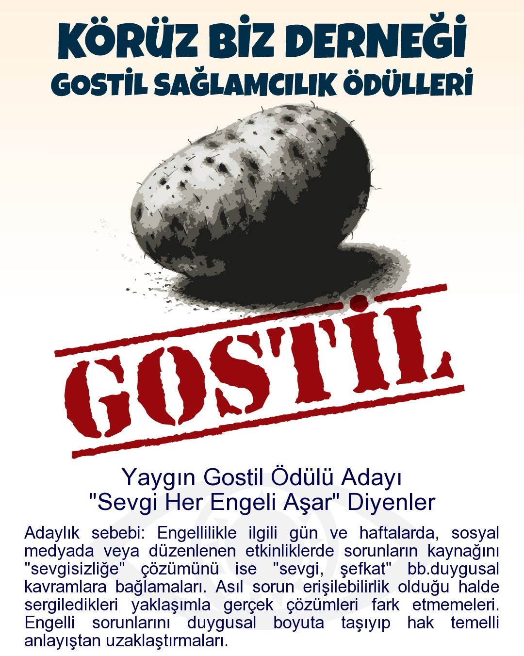 Gostil Kart: Yaygın Gostil Ödülü Adayı: "Sevgi Her Engeli Aşar" Diyenler - Adaylık sebebi: Engellilikle ilgili gün ve haftalarda, sosyal medyada veya düzenlenen etkinliklerde sorunların kaynağını "sevgisizliğe" çözümünü ise "sevgi, şefkat" bb.duygusal kavramlara bağlamaları. Asıl sorun erişilebilirlik olduğu halde sergiledikleri yaklaşımla gerçek çözümleri fark etmemeleri. Engelli sorunlarını duygusal boyuta taşıyıp hak temelli anlayıştan uzaklaştırmaları.