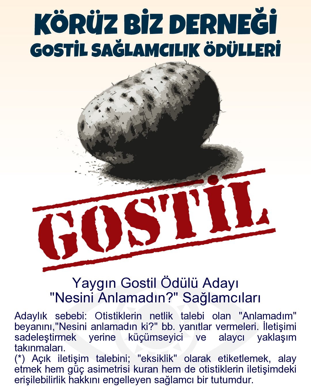 Gostil Kart: Yaygın Gostil Ödülü Adayı: "Nesini Anlamadın?" Sağlamcıları - Adaylık sebebi: Otistiklerin netlik talebi olan "Anlamadım" beyanını,"Nesini anlamadın ki?" bb. yanıtlar vermeleri. İletişimi sadeleştirmek yerine küçümseyici ve alaycı yaklaşım takınmaları.  (*) Açık iletişim talebini; "eksiklik" olarak etiketlemek, alay etmek hem güç asimetrisi kuran hem de otistiklerin iletişimdeki erişilebilirlik hakkını engelleyen sağlamcı bir tutumdur.