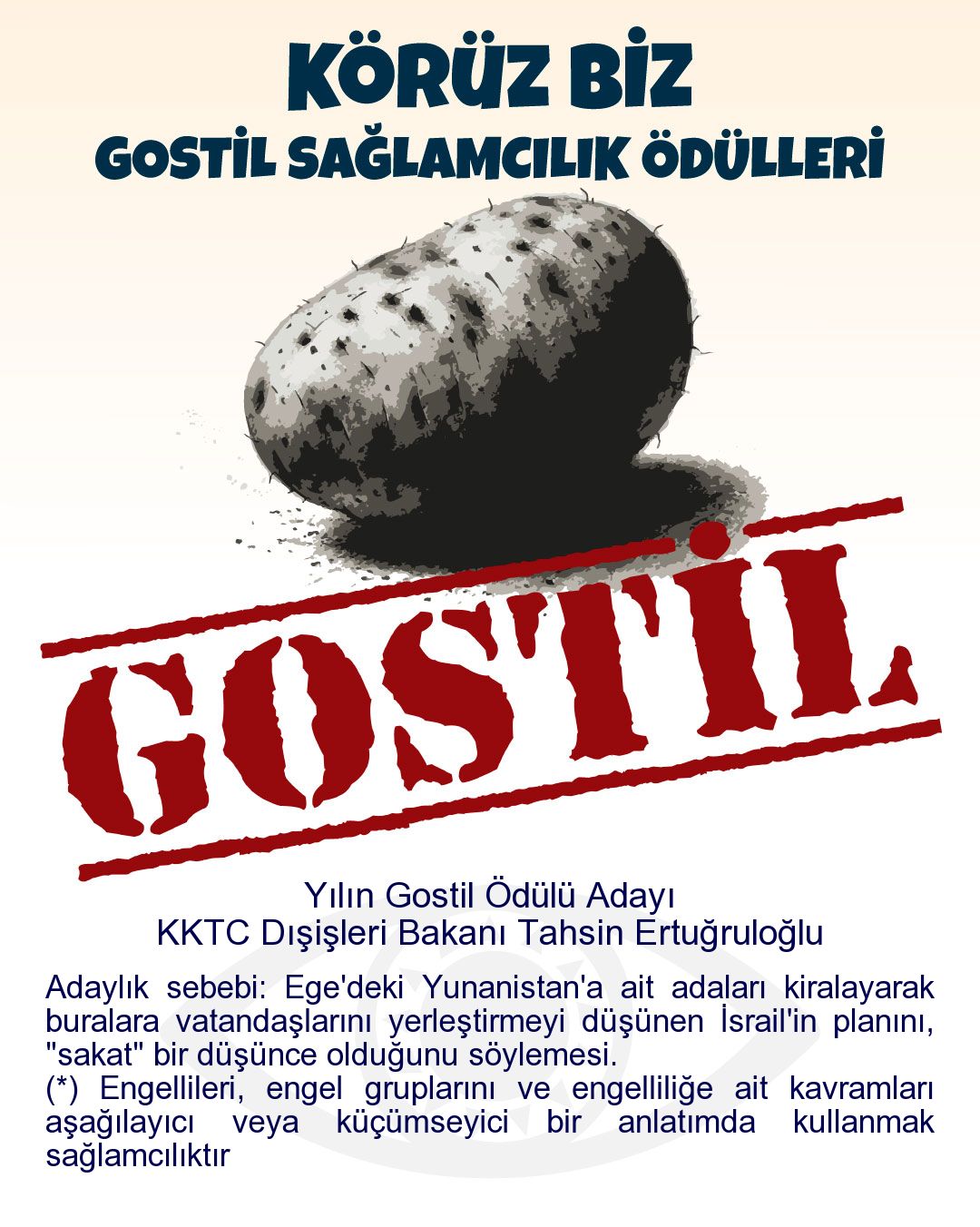 Gostil Kart: Yılın Gostil Ödülü Adayı: KKTC Dışişleri Bakanı Tahsin Ertuğruloğlu - Adaylık sebebi: Ege'deki Yunanistan'a ait adaları kiralayarak buralara vatandaşlarını yerleştirmeyi düşünen İsrail'in planını, "sakat" bir düşünce olduğunu söylemesi. (*) Engellileri, engel gruplarını ve engelliliğe ait kavramları aşağılayıcı veya küçümseyici bir anlatımda kullanmak sağlamcılıktır