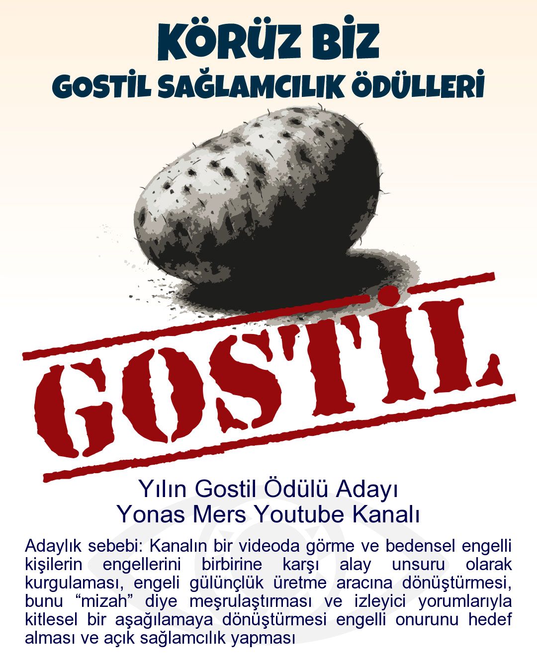 Gostil Kart: Yılın Gostil Ödülü Adayı: Yonas Mers Youtube Kanalı - Adaylık sebebi: Kanalın bir videoda görme ve bedensel engelli kişilerin engellerini birbirine karşı alay unsuru olarak kurgulaması, engeli gülünçlük üretme aracına dönüştürmesi, bunu “mizah” diye meşrulaştırması ve izleyici yorumlarıyla kitlesel bir aşağılamaya dönüştürmesi engelli onurunu hedef alması ve açık sağlamcılık yapması