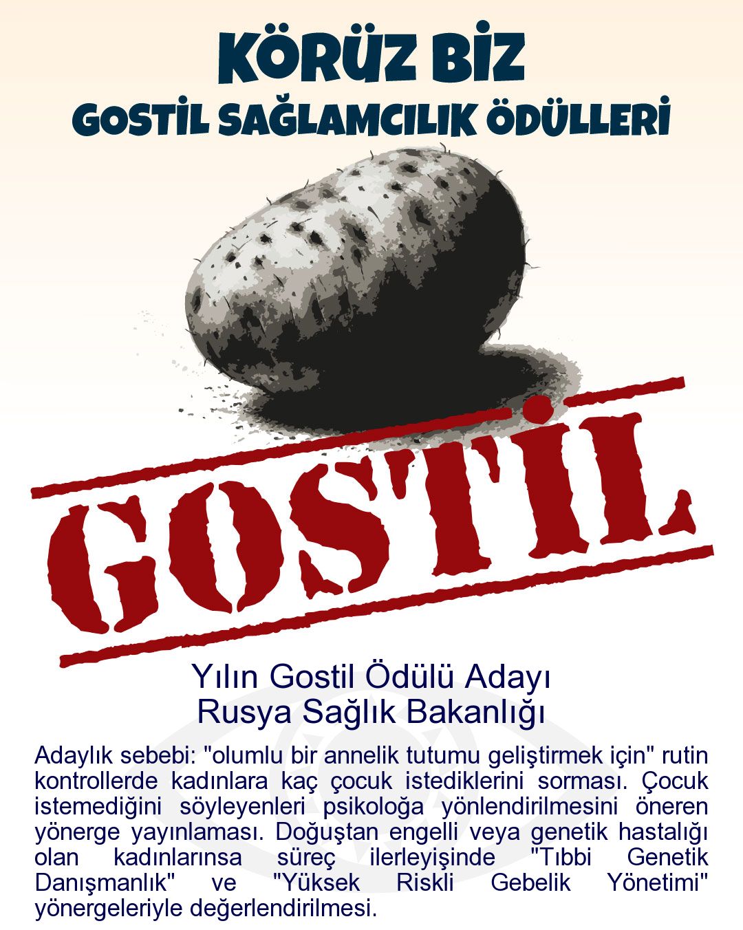 Gostil Kart: Yılın Gostil Ödülü Adayı: Rusya Sağlık Bakanlığı - Adaylık sebebi: "olumlu bir annelik tutumu geliştirmek için" rutin kontrollerde kadınlara kaç çocuk istediklerini sorması. Çocuk istemediğini söyleyenleri psikoloğa yönlendirilmesini öneren yönerge yayınlaması. Doğuştan engelli veya genetik hastalığı olan kadınlarınsa süreç ilerleyişinde "Tıbbi Genetik Danışmanlık" ve "Yüksek Riskli Gebelik Yönetimi" yönergeleriyle değerlendirilmesi.