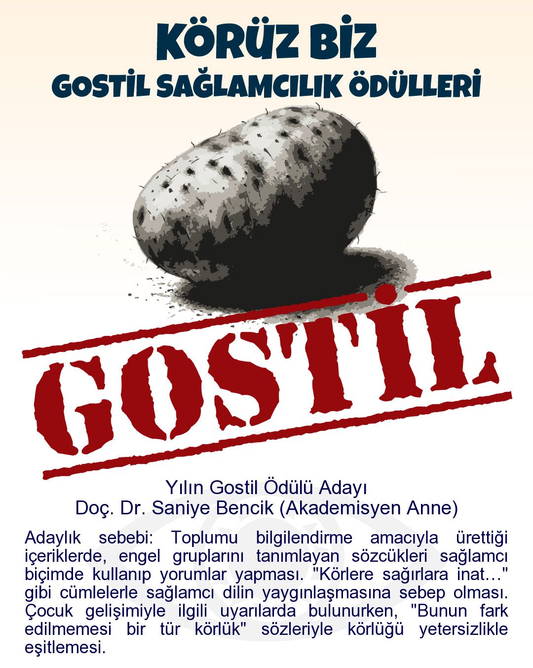 Gostil Kart: Yılın Gostil Ödülü Adayı: Doç. Dr. Saniye Bencik (Akademisyen Anne) - Adaylık sebebi: Toplumu bilgilendirme amacıyla ürettiği içeriklerde, engel gruplarını tanımlayan sözcükleri sağlamcı biçimde kullanıp yorumlar yapması. "Körlere sağırlara inat…" gibi cümlelerle sağlamcı dilin yaygınlaşmasına sebep olması. Çocuk gelişimiyle ilgili uyarılarda bulunurken, "Bunun fark edilmemesi bir tür körlük" sözleriyle körlüğü yetersizlikle eşitlemesi.