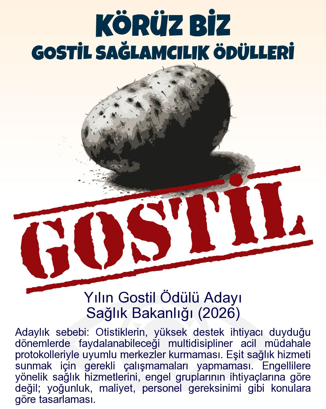 Gostil Kart: Yılın Gostil Ödülü Adayı: Sağlık Bakanlığı (2026) - Adaylık sebebi: Otistiklerin, yüksek destek ihtiyacı duyduğu dönemlerde faydalanabileceği multidisipliner acil müdahale protokolleriyle uyumlu merkezler kurmaması. Eşit sağlık hizmeti sunmak için gerekli çalışmamaları yapmaması. Engellilere yönelik sağlık hizmetlerini, engel gruplarının ihtiyaçlarına göre değil; yoğunluk, maliyet, personel gereksinimi gibi konulara göre tasarlaması.
