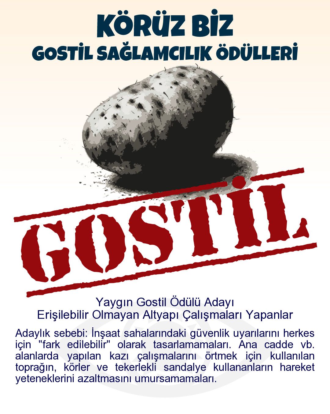 Gostil Kart: Yaygın Gostil Ödülü Adayı: Erişilebilir Olmayan Altyapı Çalışmaları Yapanlar - Adaylık sebebi: İnşaat sahalarındaki güvenlik uyarılarını herkes için "fark edilebilir" olarak tasarlamamaları. Ana cadde vb. alanlarda yapılan kazı çalışmalarını örtmek için kullanılan toprağın, körler ve tekerlekli sandalye kullananların hareket yeteneklerini azaltmasını umursamamaları.