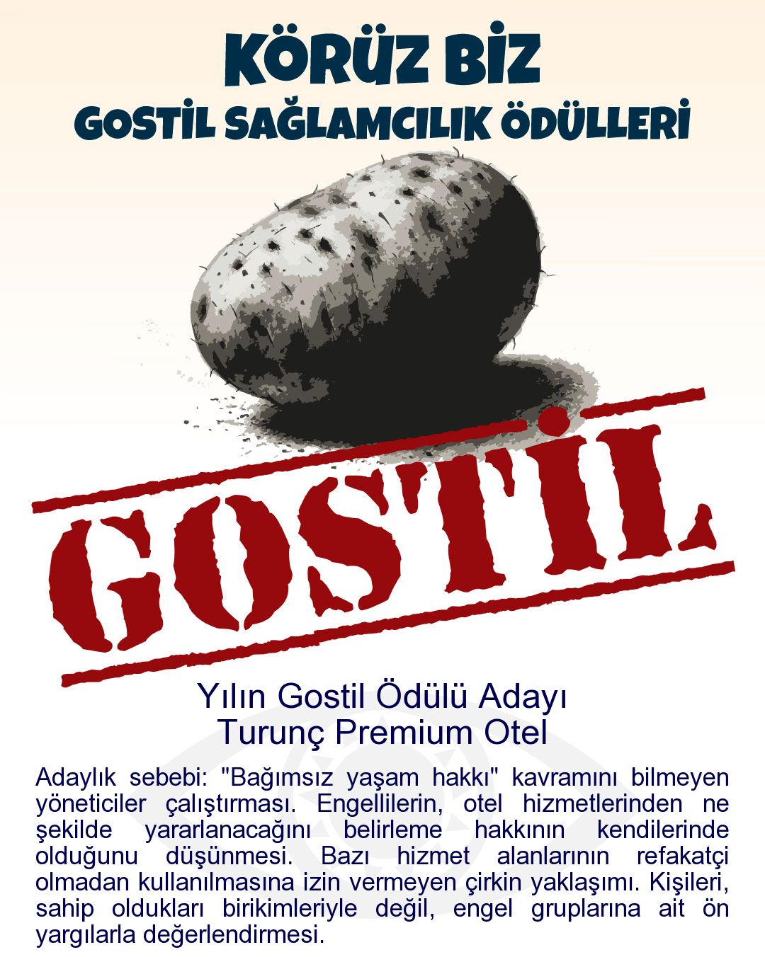 Gostil Kart: (431 harf.) Yılın Gostil Ödülü Adayı: Turunç Premium Otel - Adaylık sebebi: "Bağımsız yaşam hakkı" kavramını bilmeyen yöneticiler çalıştırması. Engellilerin, otel hizmetlerinden ne şekilde yararlanacağını belirleme hakkının kendilerinde olduğunu düşünmesi. Bazı hizmet alanlarının refakatçi olmadan kullanılmasına izin vermeyen çirkin yaklaşımı. Kişileri, sahip oldukları birikimleriyle değil, engel gruplarına ait ön yargılarla değerlendirmesi.