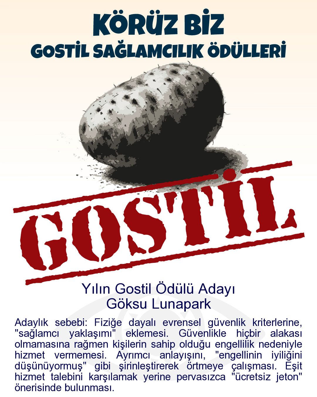 Gostil Kart: (444 harf.) Yılın Gostil Ödülü Adayı: Göksu Lunapark - Adaylık sebebi: Fiziğe dayalı evrensel güvenlik kriterlerine, "sağlamcı yaklaşımı" eklemesi. Güvenlikle hiçbir alakası olmamasına rağmen kişilerin sahip olduğu engellilik nedeniyle hizmet vermemesi. Ayrımcı anlayışını, "engellinin iyiliğini düşünüyormuş" gibi şirinleştirerek örtmeye çalışması. Eşit hizmet talebini karşılamak yerine pervasızca "ücretsiz jeton" önerisinde bulunması.
