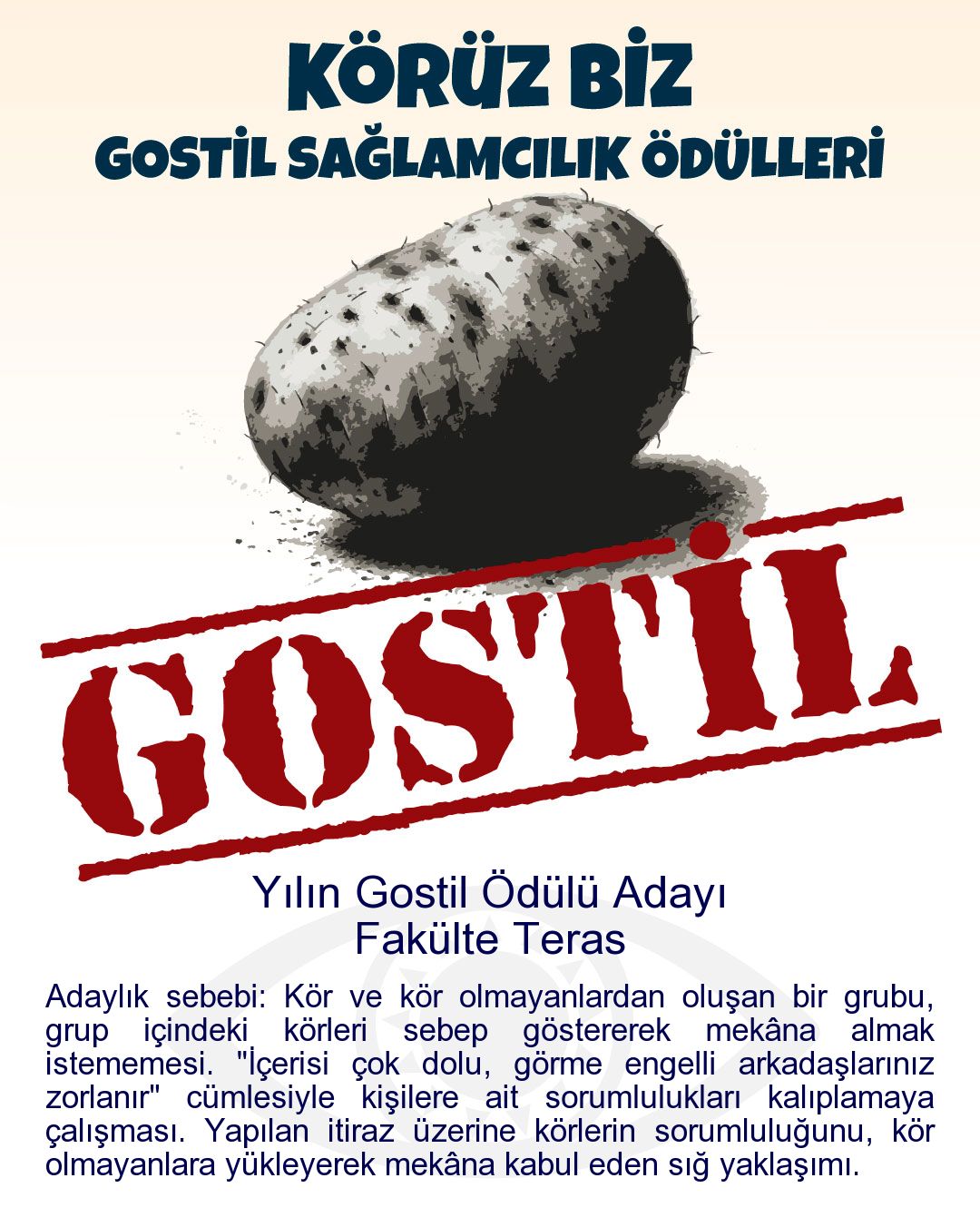 Gostil Kart: Yılın Gostil Ödülü Adayı: Fakülte Teras - Adaylık sebebi: Kör ve kör olmayanlardan oluşan bir grubu, grup içindeki körleri sebep göstererek mekâna almak istememesi. "İçerisi çok dolu, görme engelli arkadaşlarınız zorlanır" cümlesiyle kişilere ait sorumlulukları kalıplamaya çalışması. Yapılan itiraz üzerine körlerin sorumluluğunu, kör olmayanlara yükleyerek mekâna kabul eden sığ yaklaşımı.