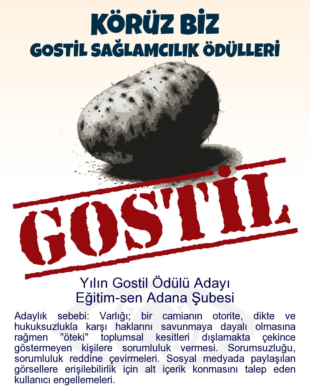 Gostil Kart: Yılın Gostil Ödülü Adayı: Eğitim-sen Adana Şubesi - Adaylık sebebi: Varlığı; bir camianın otorite, dikte ve hukuksuzlukla karşı haklarını savunmaya dayalı olmasına rağmen "öteki" toplumsal kesitleri dışlamakta çekince göstermeyen kişilere sorumluluk vermesi. Sorumsuzluğu, sorumluluk reddine çevirmeleri. Sosyal medyada paylaşılan görsellere erişilebilirlik için alt içerik konmasını talep eden kullanıcı engellemeleri.